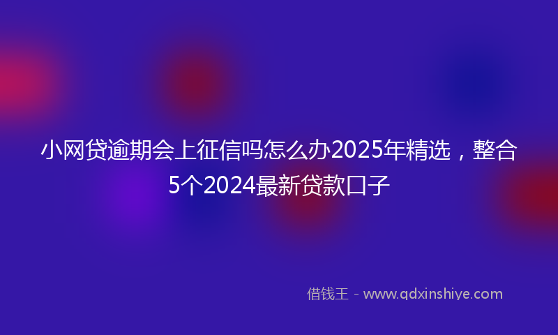 小网贷逾期会上征信吗怎么办2025年精选，整合5个2024最新贷款口子