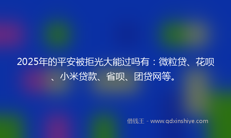 2025年的平安被拒光大能过吗有：微粒贷、花呗、小米贷款、省呗、团贷网等。
