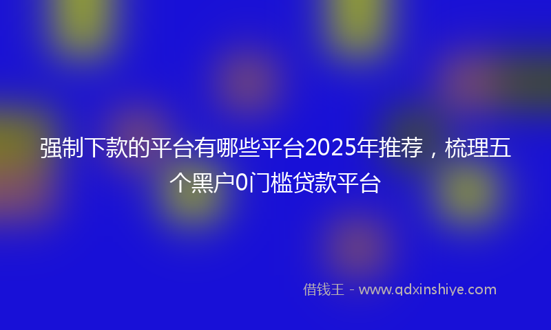 强制下款的平台有哪些平台2025年推荐，梳理五个黑户0门槛贷款平台