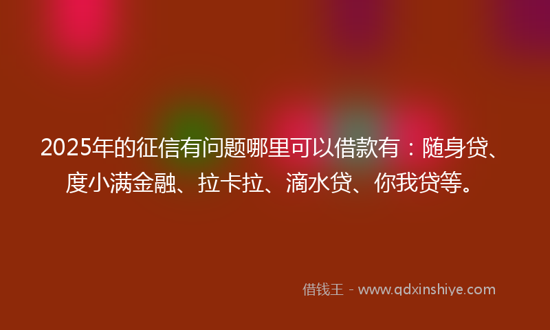 2025年的征信有问题哪里可以借款有：随身贷、度小满金融、拉卡拉、滴水贷、你我贷等。
