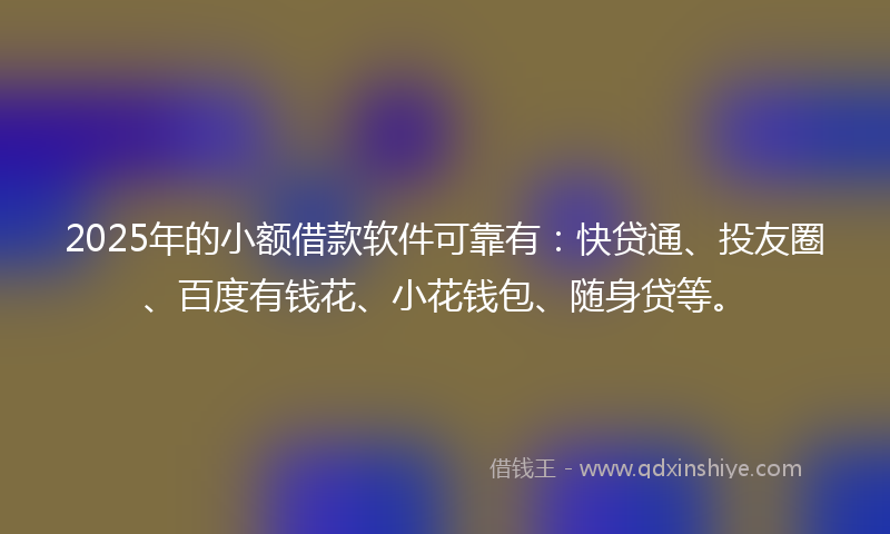 2025年的小额借款软件可靠有：快贷通、投友圈、百度有钱花、小花钱包、随身贷等。