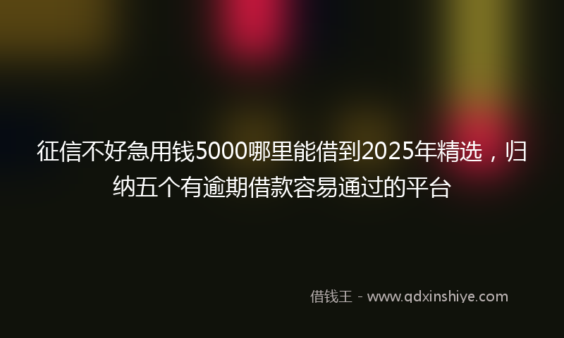 征信不好急用钱5000哪里能借到2025年精选，归纳五个有逾期借款容易通过的平台