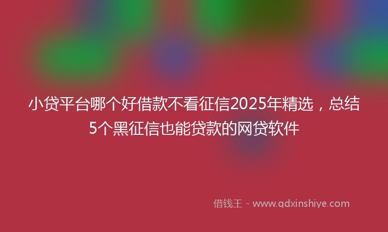 小贷平台哪个好借款不看征信2025年精选，总结5个黑征信也能贷款的网贷软件