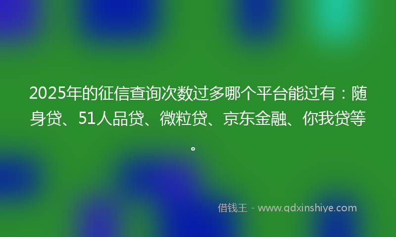 2025年的征信查询次数过多哪个平台能过有：随身贷、51人品贷、微粒贷、京东金融、你我贷等。