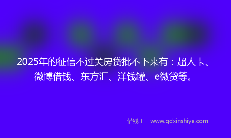 2025年的征信不过关房贷批不下来有：超人卡、微博借钱、东方汇、洋钱罐、e微贷等。
