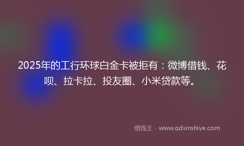 2025年的工行环球白金卡被拒有：微博借钱、花呗、拉卡拉、投友圈、小米贷款等。