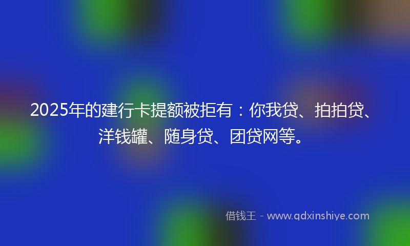 2025年的建行卡提额被拒有：你我贷、拍拍贷、洋钱罐、随身贷、团贷网等。