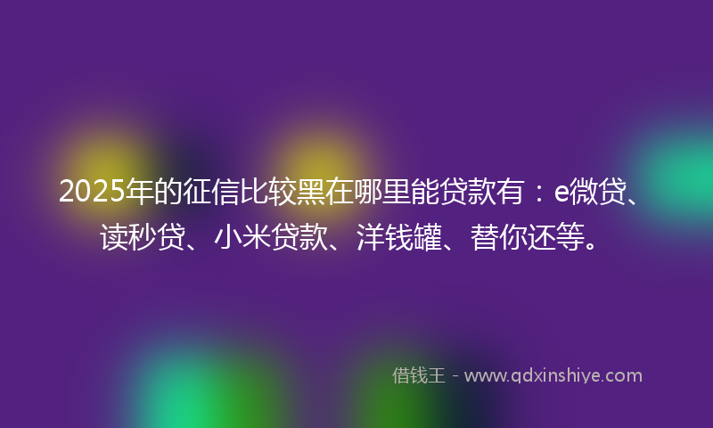 2025年的征信比较黑在哪里能贷款有：e微贷、读秒贷、小米贷款、洋钱罐、替你还等。