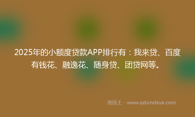 2025年的小额度贷款APP排行有：我来贷、百度有钱花、融逸花、随身贷、团贷网等。