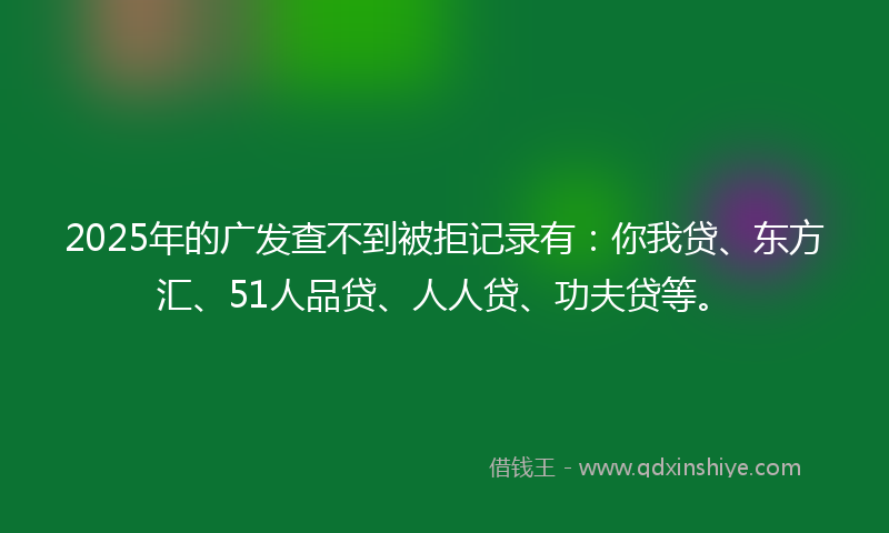 2025年的广发查不到被拒记录有：你我贷、东方汇、51人品贷、人人贷、功夫贷等。