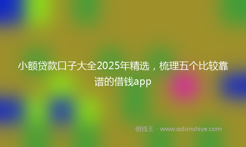 小额贷款口子大全2025年精选，梳理五个比较靠谱的借钱app