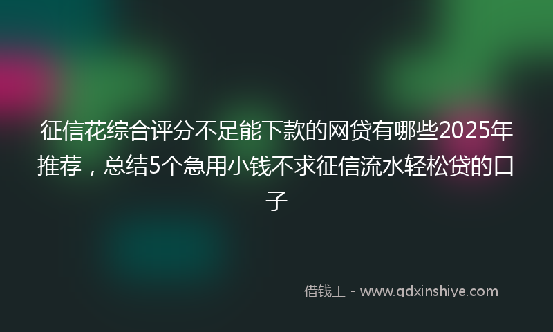 征信花综合评分不足能下款的网贷有哪些2025年推荐，总结5个急用小钱不求征信流水轻松贷的口子