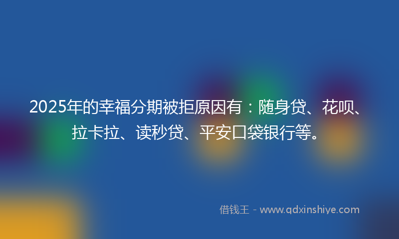 2025年的幸福分期被拒原因有：随身贷、花呗、拉卡拉、读秒贷、平安口袋银行等。