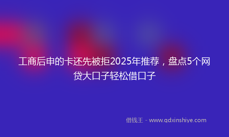 工商后申的卡还先被拒2025年推荐，盘点5个网贷大口子轻松借口子