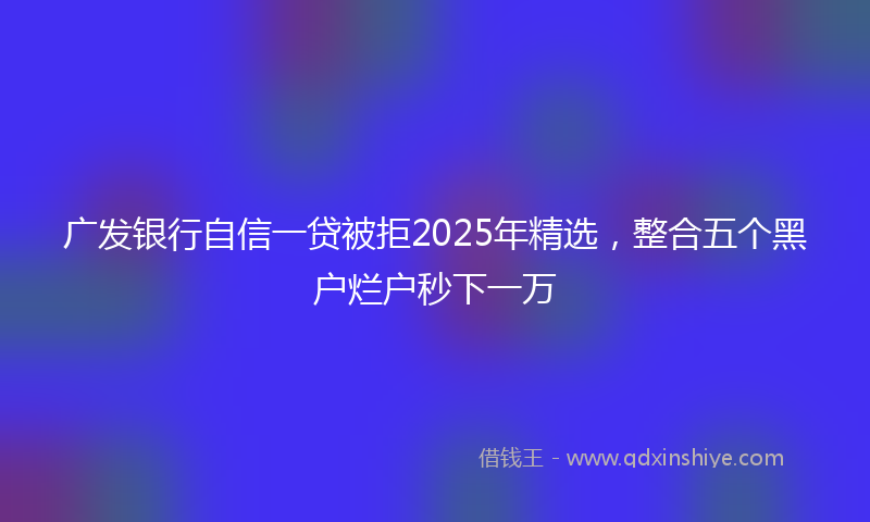 广发银行自信一贷被拒2025年精选，整合五个黑户烂户秒下一万