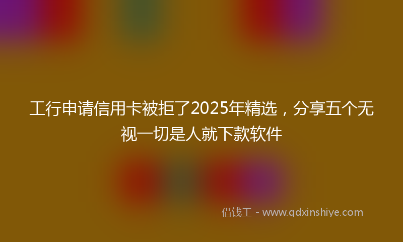 工行申请信用卡被拒了2025年精选，分享五个无视一切是人就下款软件
