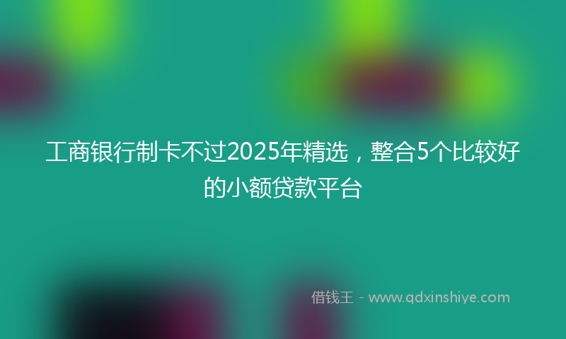 工商银行制卡不过2025年精选，整合5个比较好的小额贷款平台