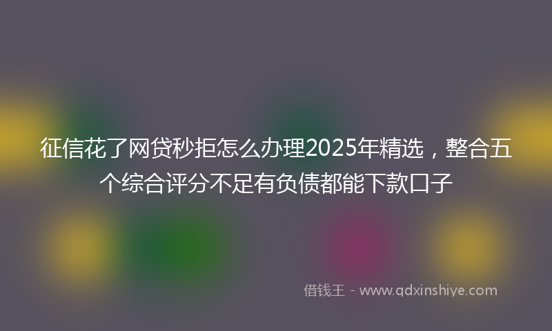 征信花了网贷秒拒怎么办理2025年精选，整合五个综合评分不足有负债都能下款口子
