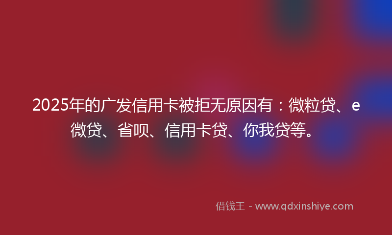 2025年的广发信用卡被拒无原因有：微粒贷、e微贷、省呗、信用卡贷、你我贷等。