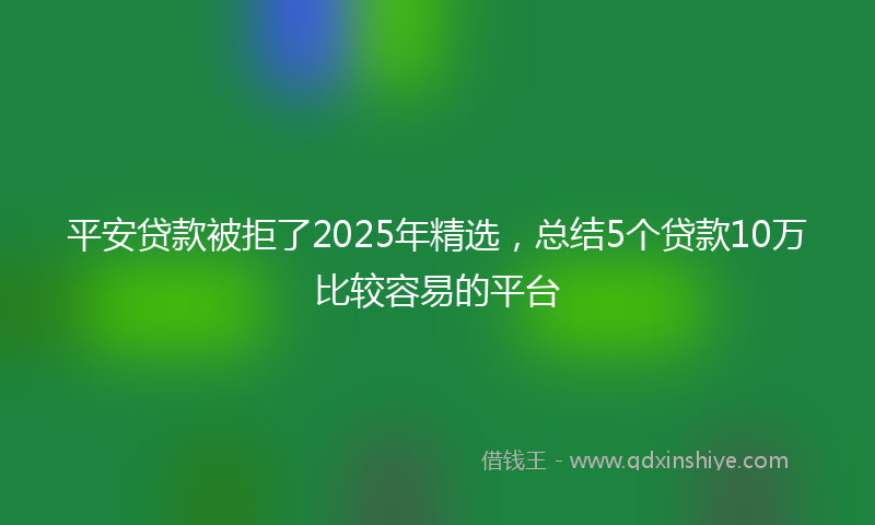 平安贷款被拒了2025年精选，总结5个贷款10万比较容易的平台
