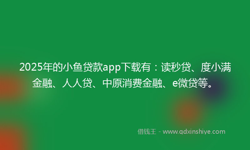 2025年的小鱼贷款app下载有：读秒贷、度小满金融、人人贷、中原消费金融、e微贷等。
