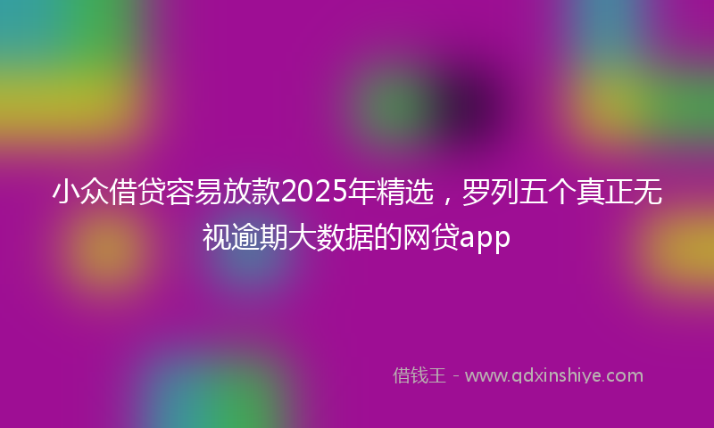 小众借贷容易放款2025年精选，罗列五个真正无视逾期大数据的网贷app