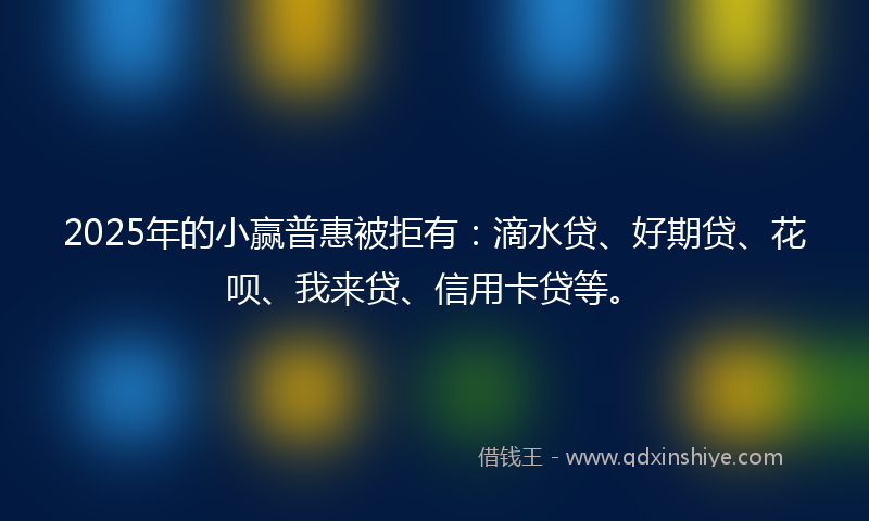 2025年的小赢普惠被拒有：滴水贷、好期贷、花呗、我来贷、信用卡贷等。