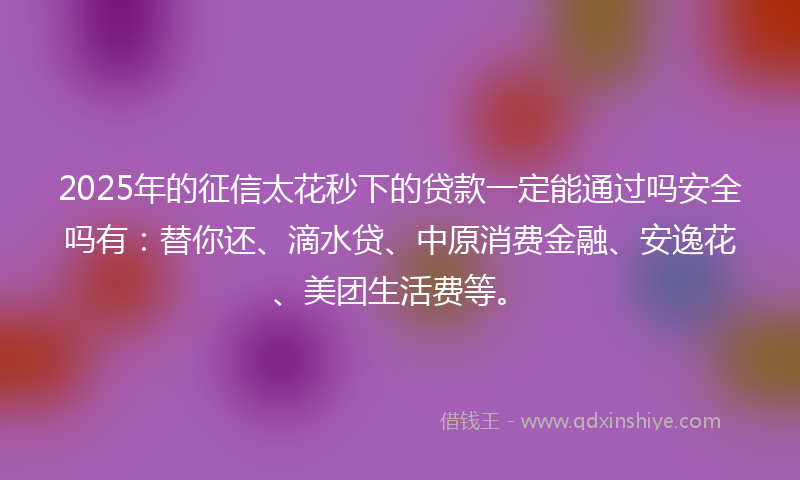 2025年的征信太花秒下的贷款一定能通过吗安全吗有：替你还、滴水贷、中原消费金融、安逸花、美团生活费等。