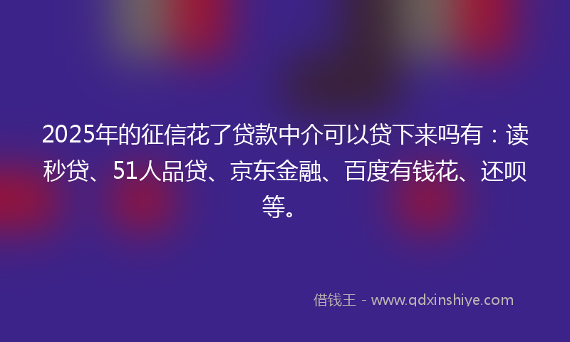2025年的征信花了贷款中介可以贷下来吗有：读秒贷、51人品贷、京东金融、百度有钱花、还呗等。