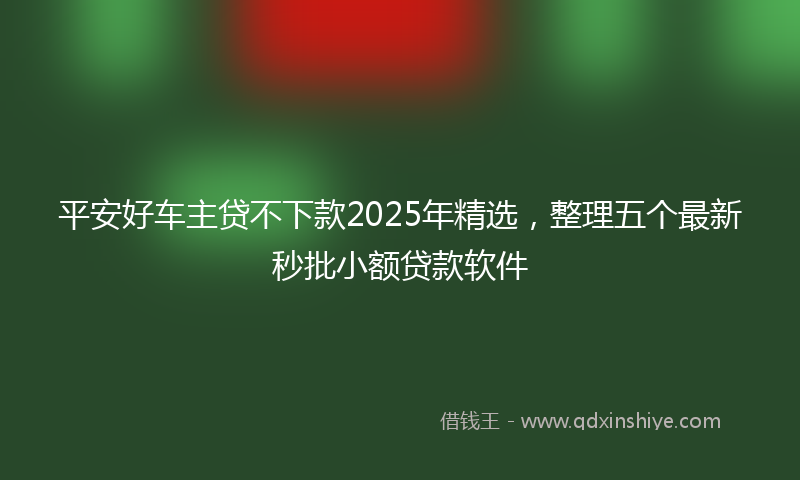 平安好车主贷不下款2025年精选，整理五个最新秒批小额贷款软件