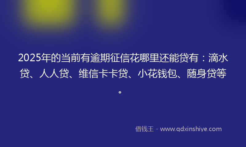 2025年的当前有逾期征信花哪里还能贷有：滴水贷、人人贷、维信卡卡贷、小花钱包、随身贷等。