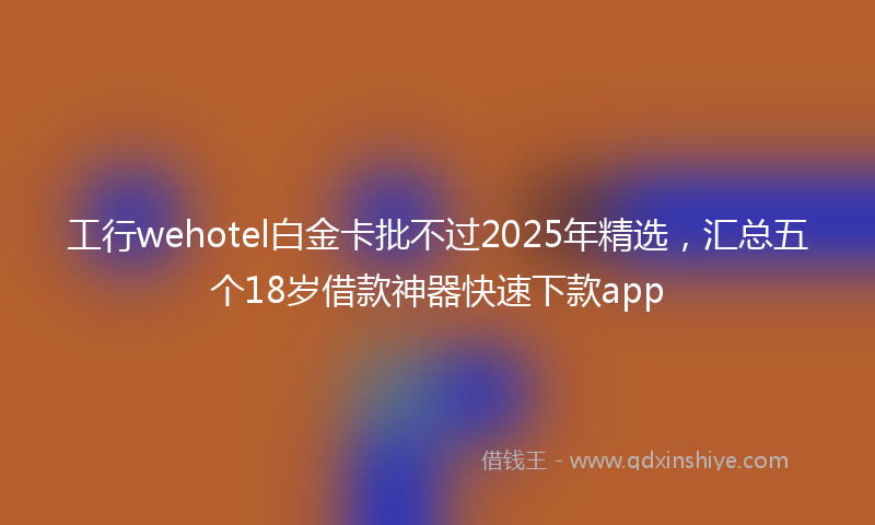 工行wehotel白金卡批不过2025年精选，汇总五个18岁借款神器快速下款app