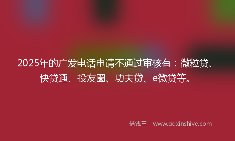 2025年的广发电话申请不通过审核有：微粒贷、快贷通、投友圈、功夫贷、e微贷等。