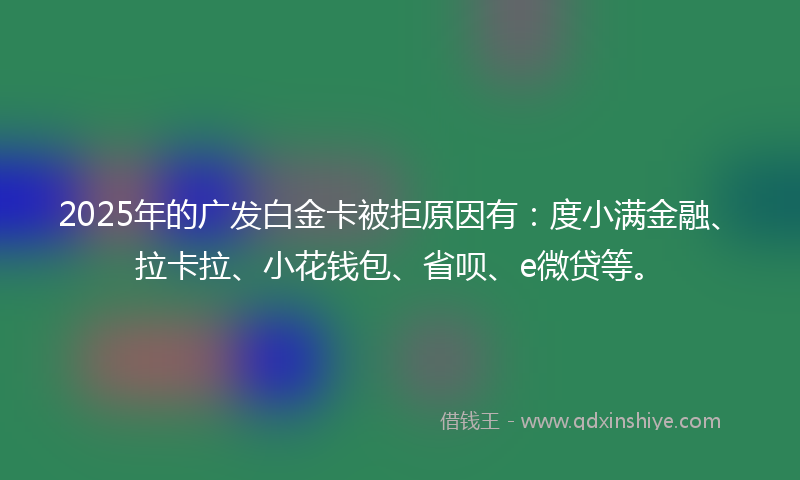2025年的广发白金卡被拒原因有：度小满金融、拉卡拉、小花钱包、省呗、e微贷等。