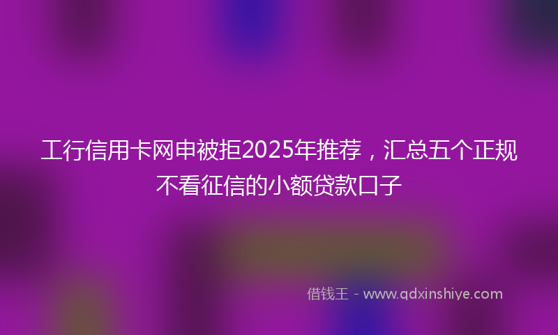 工行信用卡网申被拒2025年推荐，汇总五个正规不看征信的小额贷款口子