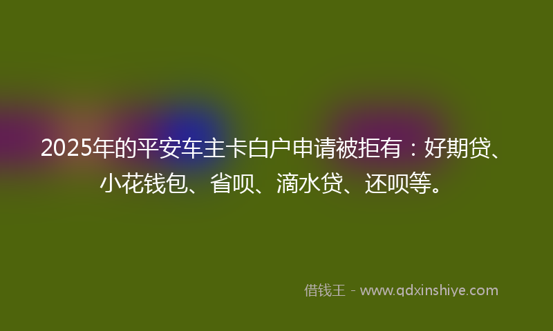 2025年的平安车主卡白户申请被拒有：好期贷、小花钱包、省呗、滴水贷、还呗等。