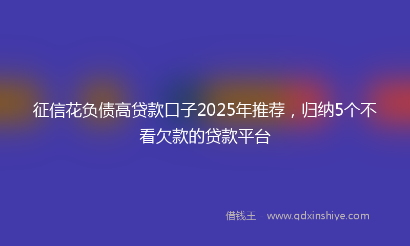 征信花负债高贷款口子2025年推荐，归纳5个不看欠款的贷款平台