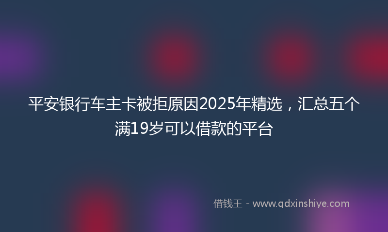 平安银行车主卡被拒原因2025年精选，汇总五个满19岁可以借款的平台