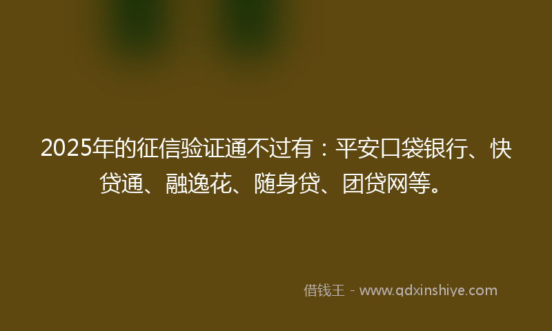 2025年的征信验证通不过有：平安口袋银行、快贷通、融逸花、随身贷、团贷网等。