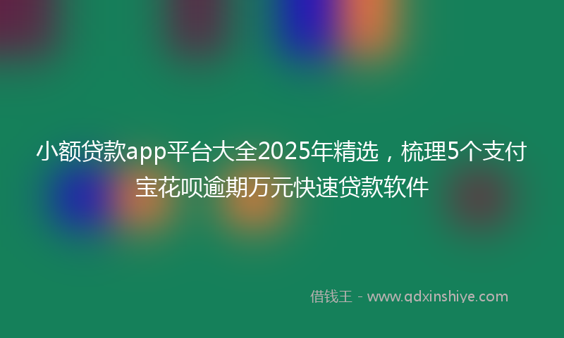 小额贷款app平台大全2025年精选，梳理5个支付宝花呗逾期万元快速贷款软件