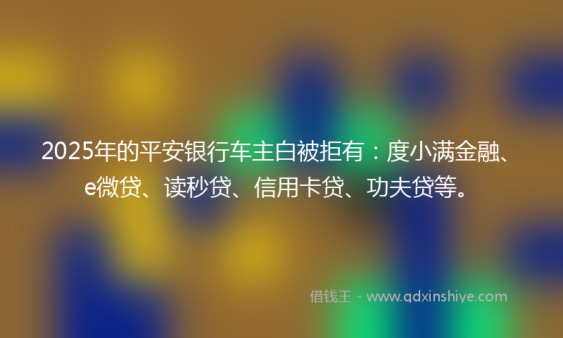 2025年的平安银行车主白被拒有：度小满金融、e微贷、读秒贷、信用卡贷、功夫贷等。