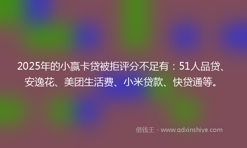2025年的小赢卡贷被拒评分不足有：51人品贷、安逸花、美团生活费、小米贷款、快贷通等。