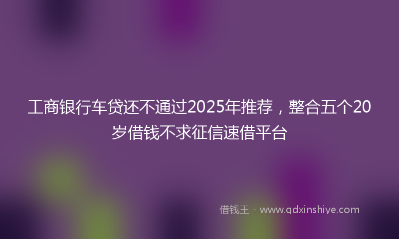 工商银行车贷还不通过2025年推荐，整合五个20岁借钱不求征信速借平台