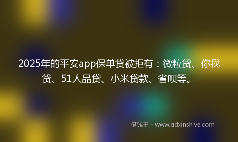 2025年的平安app保单贷被拒有：微粒贷、你我贷、51人品贷、小米贷款、省呗等。