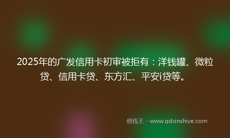 2025年的广发信用卡初审被拒有：洋钱罐、微粒贷、信用卡贷、东方汇、平安i贷等。