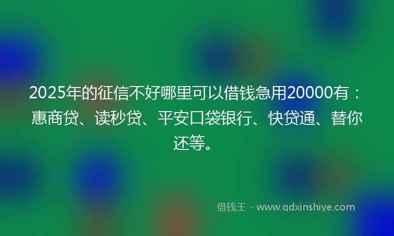 2025年的征信不好哪里可以借钱急用20000有：惠商贷、读秒贷、平安口袋银行、快贷通、替你还等。