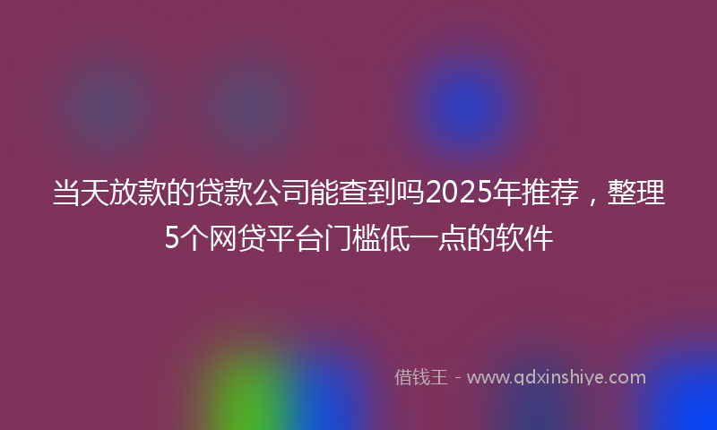 当天放款的贷款公司能查到吗2025年推荐，整理5个网贷平台门槛低一点的软件
