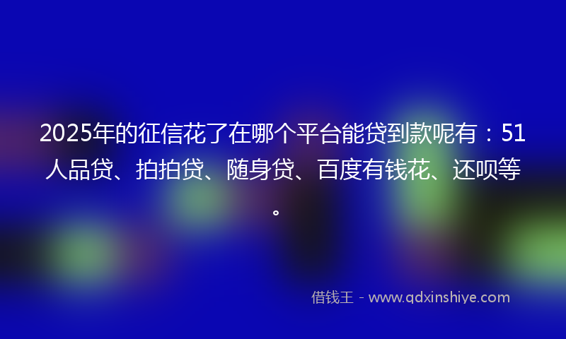 2025年的征信花了在哪个平台能贷到款呢有：51人品贷、拍拍贷、随身贷、百度有钱花、还呗等。