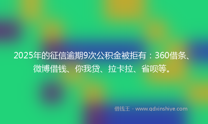 2025年的征信逾期9次公积金被拒有：360借条、微博借钱、你我贷、拉卡拉、省呗等。