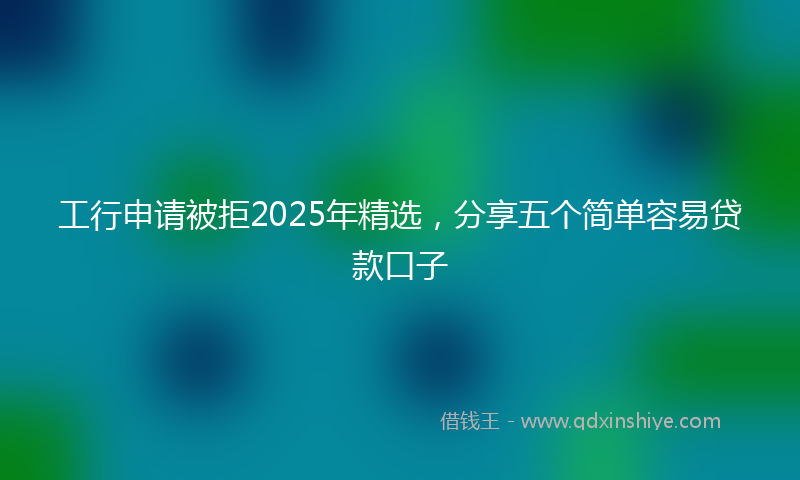 工行申请被拒2025年精选，分享五个简单容易贷款口子